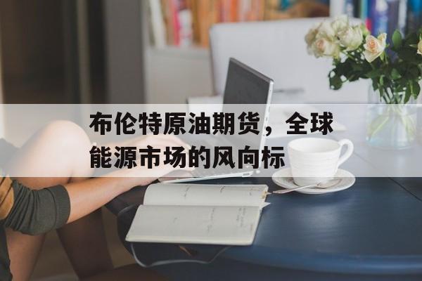 布伦特原油期货，全球能源市场的风向标