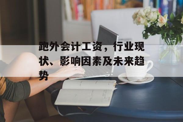 跑外会计工资，行业现状、影响因素及未来趋势