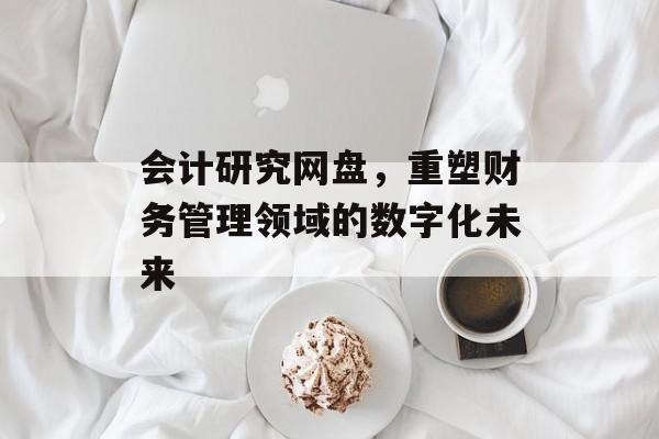会计研究网盘，重塑财务管理领域的数字化未来