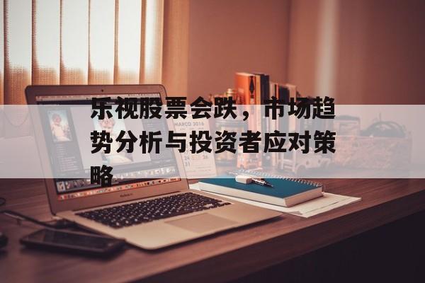 乐视股票会跌，市场趋势分析与投资者应对策略