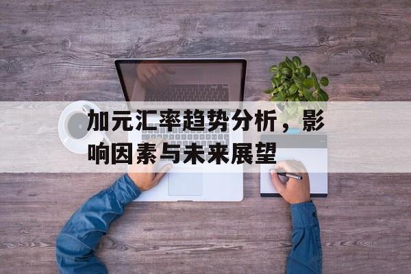 加元汇率趋势分析,影响因素与未来展望 加元汇率趋势分析,影响因素与未来展望