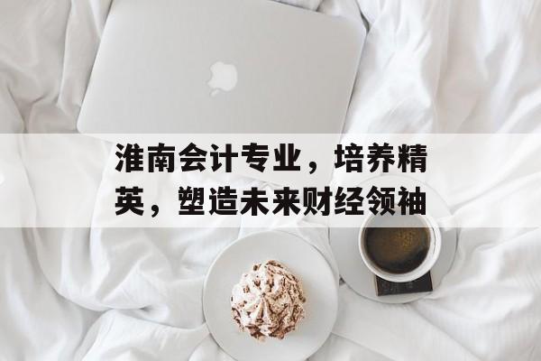 淮南会计专业,培养精英,塑造未来财经领袖 淮南会计专业,培养精英,塑造未来财经领袖
