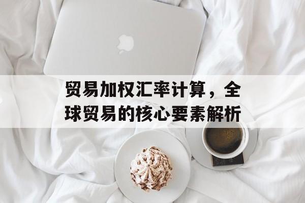 贸易加权汇率计算,全球贸易的核心要素解析 贸易加权汇率计算,全球贸易的核心要素解析