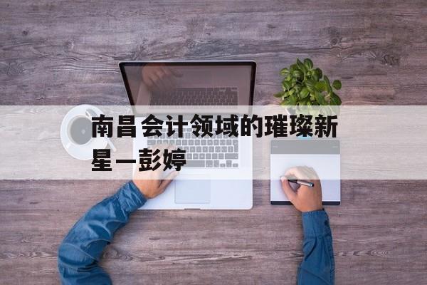 南昌会计领域的璀璨新星—彭婷 南昌会计领域的璀璨新星—彭婷