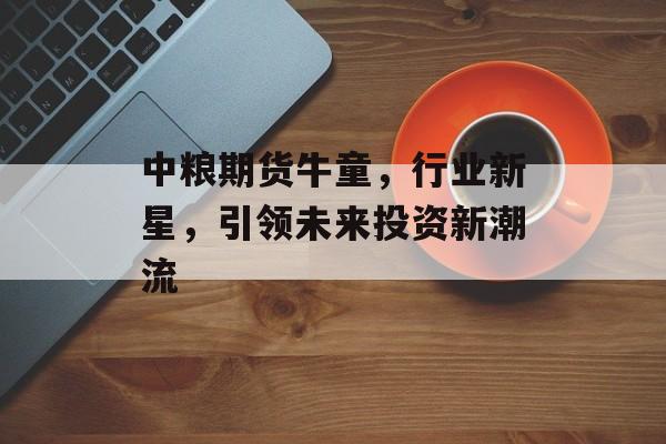 中粮期货牛童,行业新星,引领未来投资新潮流 中粮期货牛童,行业新星,引领未来投资新潮流