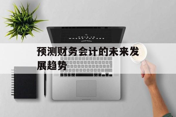 预测财务会计的未来发展趋势 预测财务会计的未来发展趋势