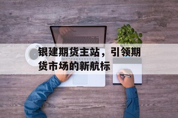 银建期货主站,引领期货市场的新航标 银建期货主站,引领期货市场的新航标