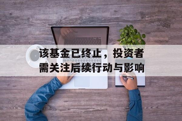 该基金已终止，投资者需关注后续行动与影响