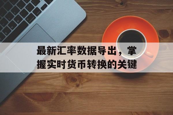 最新汇率数据导出,掌握实时货币转换的关键 最新汇率数据导出,掌握实时货币转换的关键