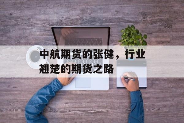 中航期货的张健,行业翘楚的期货之路 中航期货的张健,行业翘楚的期货之路