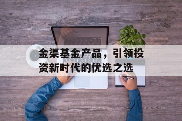 金渠基金产品,引领投资新时代的优选之选 金渠基金产品,引领投资新时代的优选之选