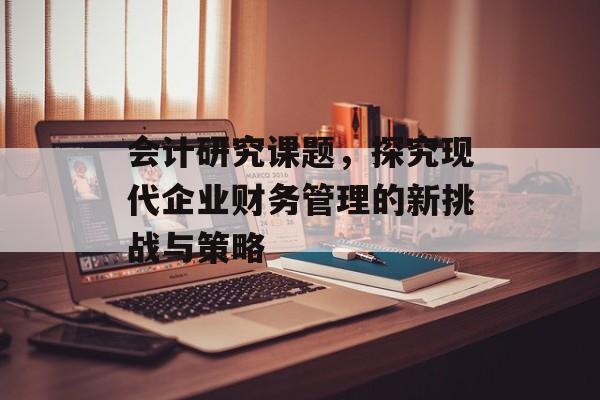 会计研究课题,探究现代企业财务管理的新挑战与策略 会计研究课题,探究现代企业财务管理的新挑战与策略