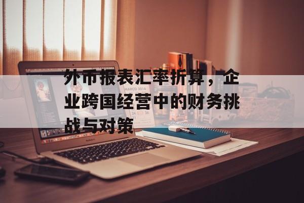 外币报表汇率折算,企业跨国经营中的财务挑战与对策 外币报表汇率折算,企业跨国经营中的财务挑战与对策
