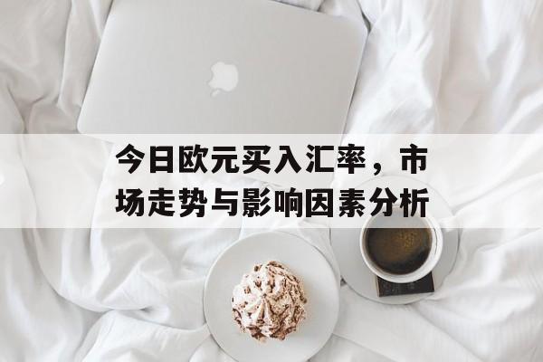 今日欧元买入汇率,市场走势与影响因素分析 今日欧元买入汇率,市场走势与影响因素分析