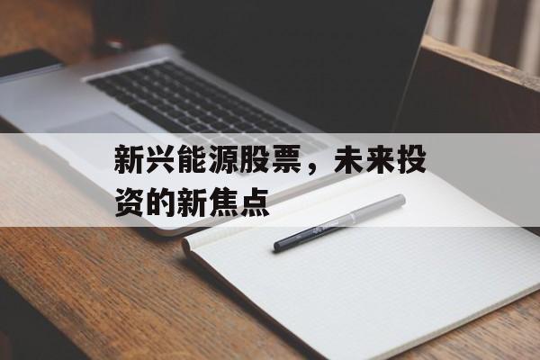 新兴能源股票,未来投资的新焦点 新兴能源股票,未来投资的新焦点