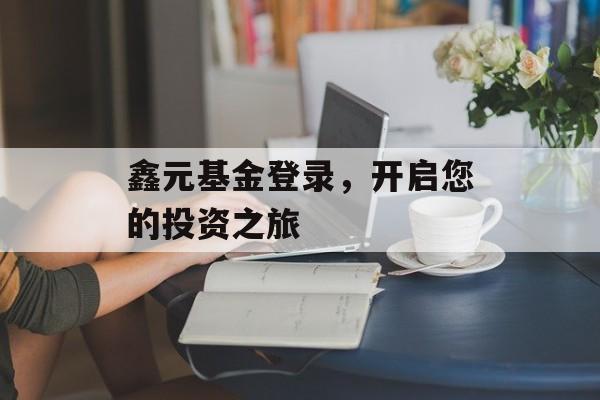 鑫元基金登录,开启您的投资之旅 鑫元基金登录,开启您的投资之旅