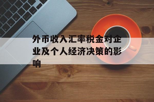 外币收入汇率税金对企业及个人经济决策的影响 外币收入汇率税金对企业及个人经济决策的影响