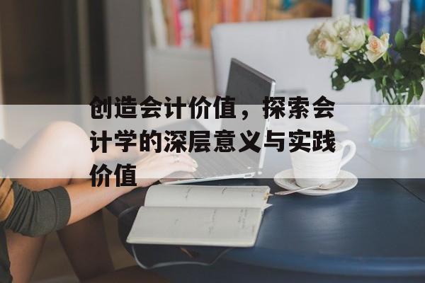 创造会计价值,探索会计学的深层意义与实践价值 创造会计价值,探索会计学的深层意义与实践价值