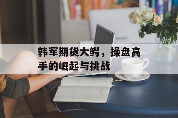 韩军期货大鳄，操盘高手的崛起与挑战