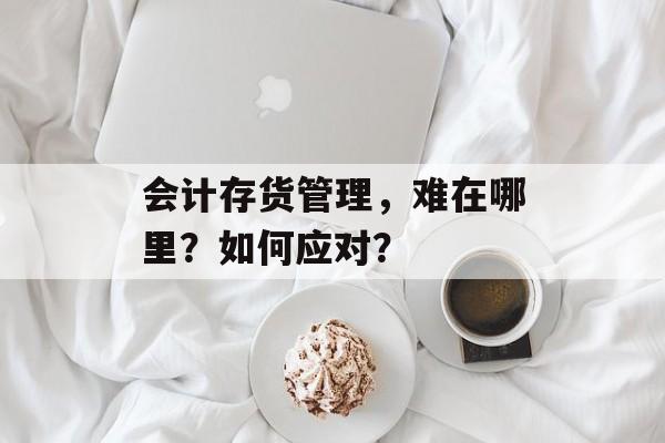 会计存货管理,难在哪里?如何应对? 会计存货管理,难在哪里?如何应对?