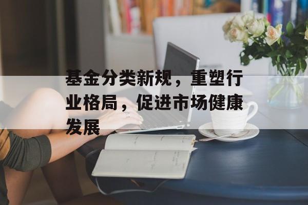 基金分类新规,重塑行业格局,促进市场健康发展 基金分类新规,重塑行业格局,促进市场健康发展