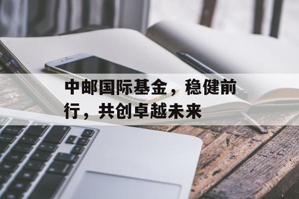 中邮国际基金，稳健前行，共创卓越未来