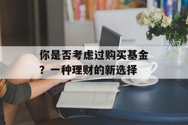 你是否考虑过购买基金?一种理财的新选择 你是否考虑过购买基金?一种理财的新选择