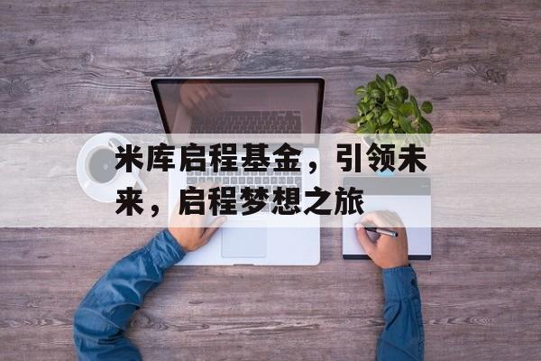 米库启程基金,引领未来,启程梦想之旅 米库启程基金,引领未来,启程梦想之旅