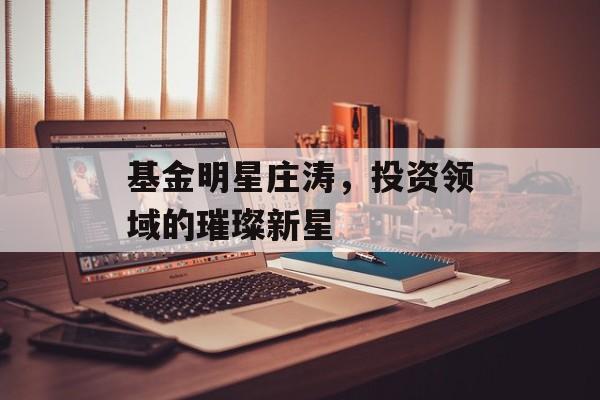 基金明星庄涛，投资领域的璀璨新星