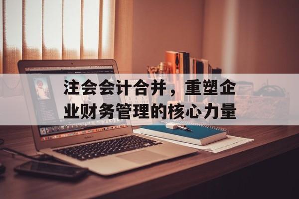 注会会计合并,重塑企业财务管理的核心力量 注会会计合并,重塑企业财务管理的核心力量