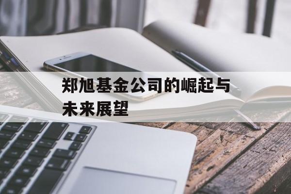郑旭基金公司的崛起与未来展望 郑旭基金公司的崛起与未来展望