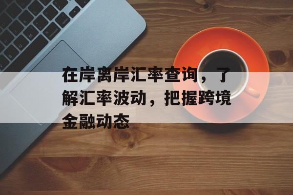 在岸离岸汇率查询，了解汇率波动，把握跨境金融动态