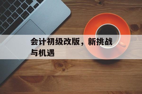 会计初级改版，新挑战与机遇