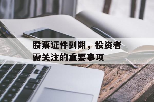 股票证件到期，投资者需关注的重要事项