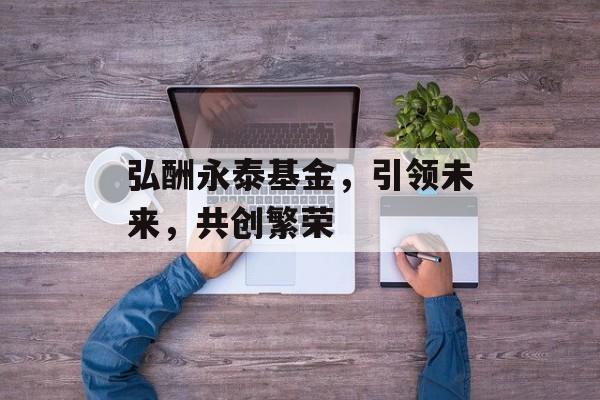 弘酬永泰基金，引领未来，共创繁荣