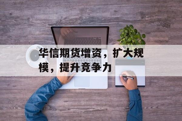 华信期货增资,扩大规模,提升竞争力 华信期货增资,扩大规模,提升竞争力